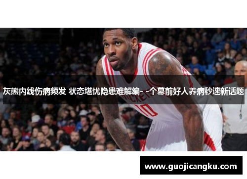 灰熊内线伤病频发 状态堪忧隐患难解编- -个幕前好人养病秒速新话题